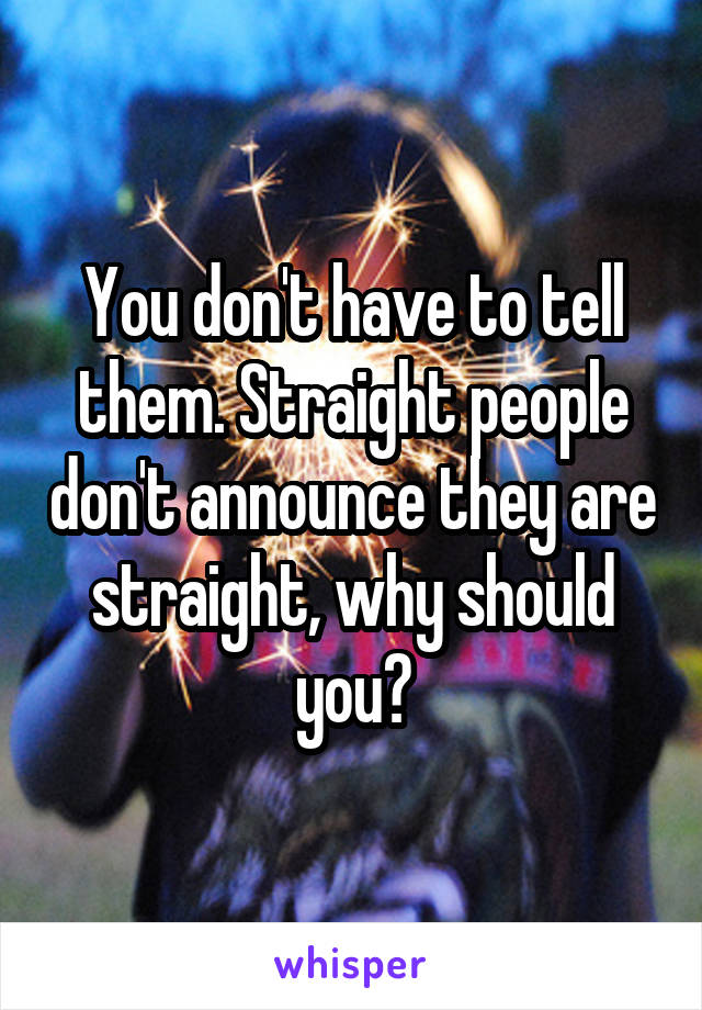 You don't have to tell them. Straight people don't announce they are straight, why should you?