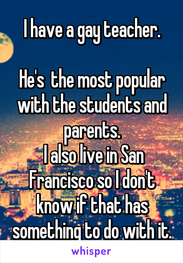 I have a gay teacher.

He's  the most popular with the students and parents.
 I also live in San Francisco so I don't know if that has something to do with it.