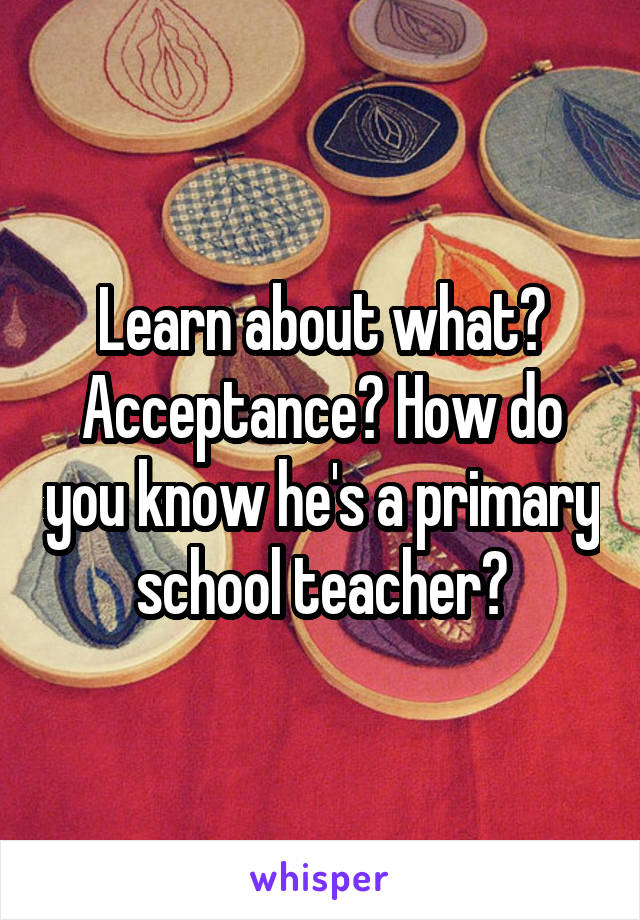 Learn about what? Acceptance? How do you know he's a primary school teacher?