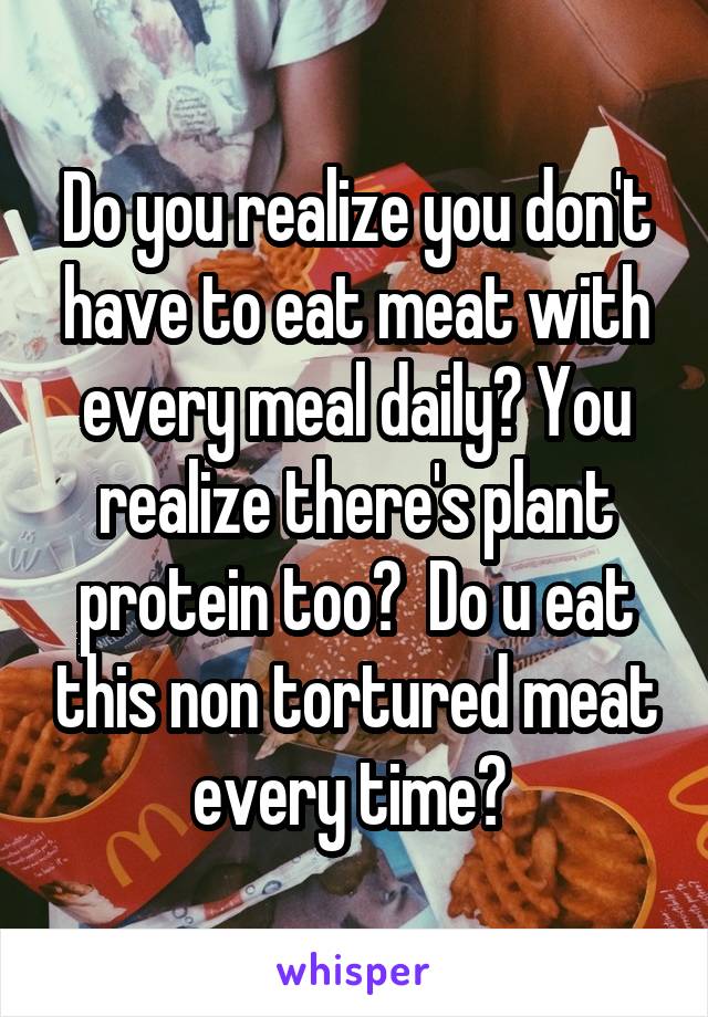 Do you realize you don't have to eat meat with every meal daily? You realize there's plant protein too?  Do u eat this non tortured meat every time? 