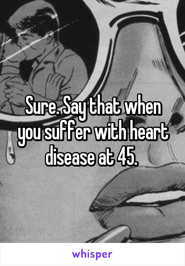 Sure. Say that when you suffer with heart disease at 45. 