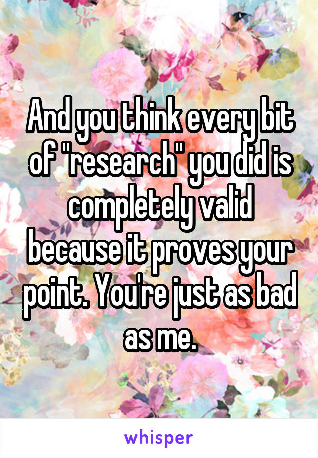 And you think every bit of "research" you did is completely valid because it proves your point. You're just as bad as me.