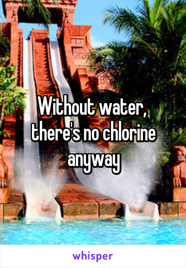 Without water,  there's no chlorine anyway