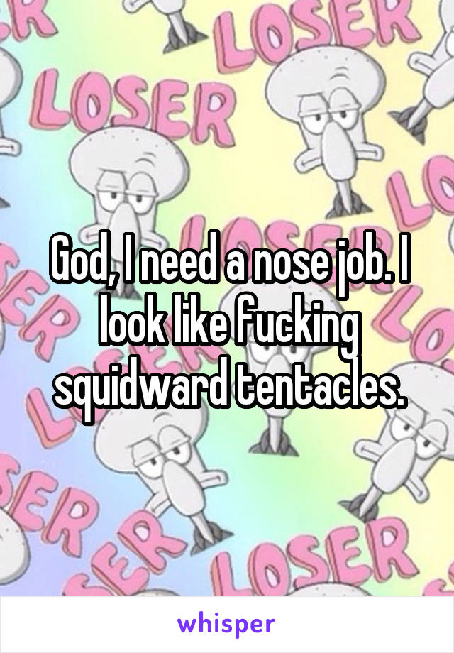 God, I need a nose job. I look like fucking squidward tentacles.