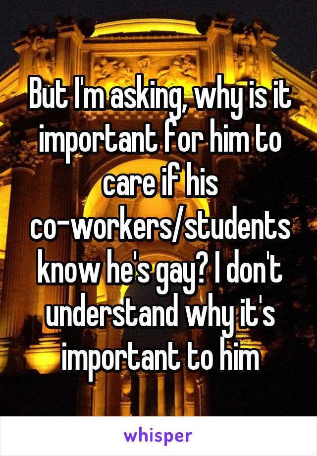 But I'm asking, why is it important for him to care if his co-workers/students know he's gay? I don't understand why it's important to him