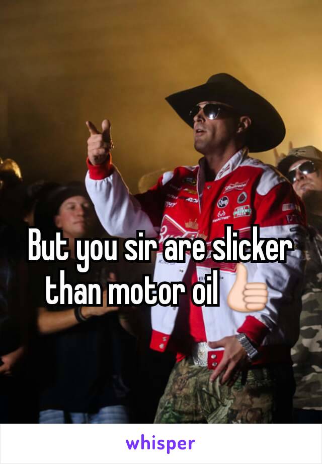 But you sir are slicker than motor oil👍