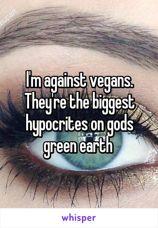 I'm against vegans. They're the biggest hypocrites on gods green earth 