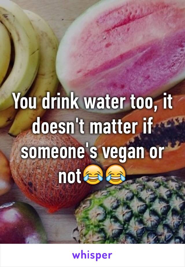 You drink water too, it doesn't matter if someone's vegan or not😂😂