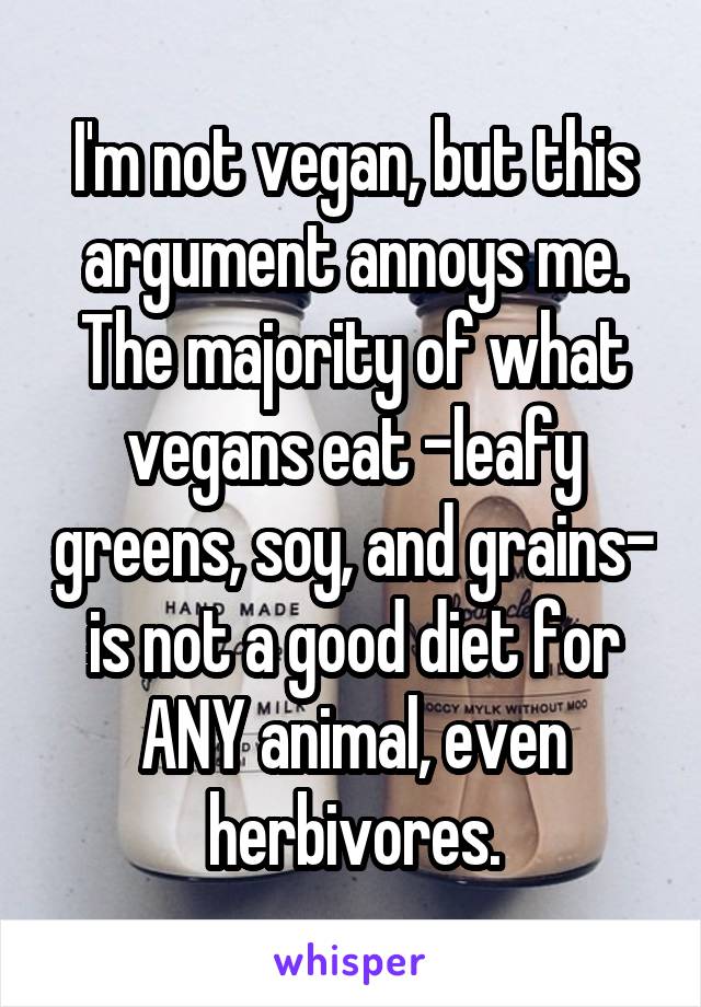 I'm not vegan, but this argument annoys me. The majority of what vegans eat -leafy greens, soy, and grains- is not a good diet for ANY animal, even herbivores.