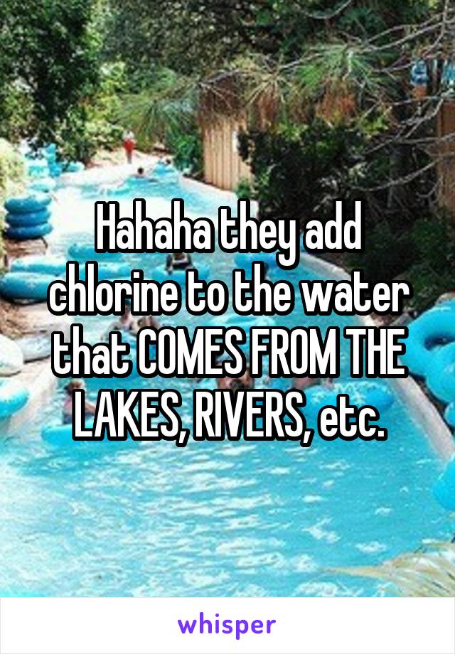 Hahaha they add chlorine to the water that COMES FROM THE LAKES, RIVERS, etc.