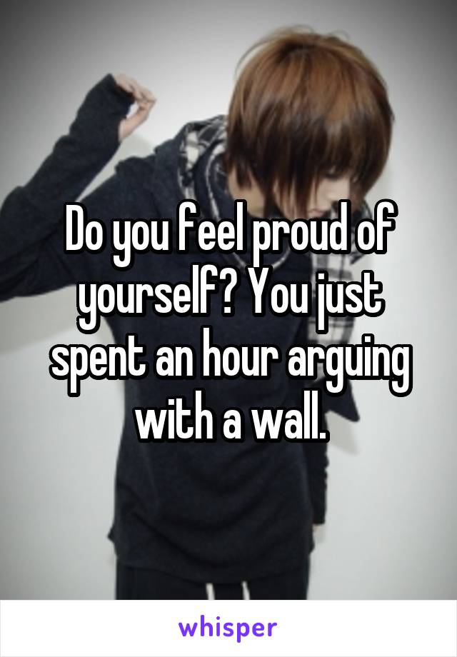 Do you feel proud of yourself? You just spent an hour arguing with a wall.