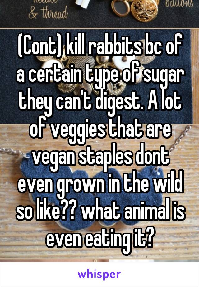 (Cont) kill rabbits bc of a certain type of sugar they can't digest. A lot of veggies that are vegan staples dont even grown in the wild so like?? what animal is even eating it?