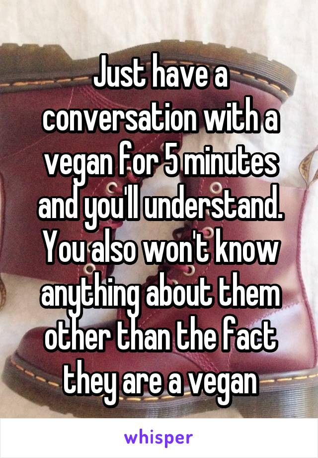 Just have a conversation with a vegan for 5 minutes and you'll understand. You also won't know anything about them other than the fact they are a vegan