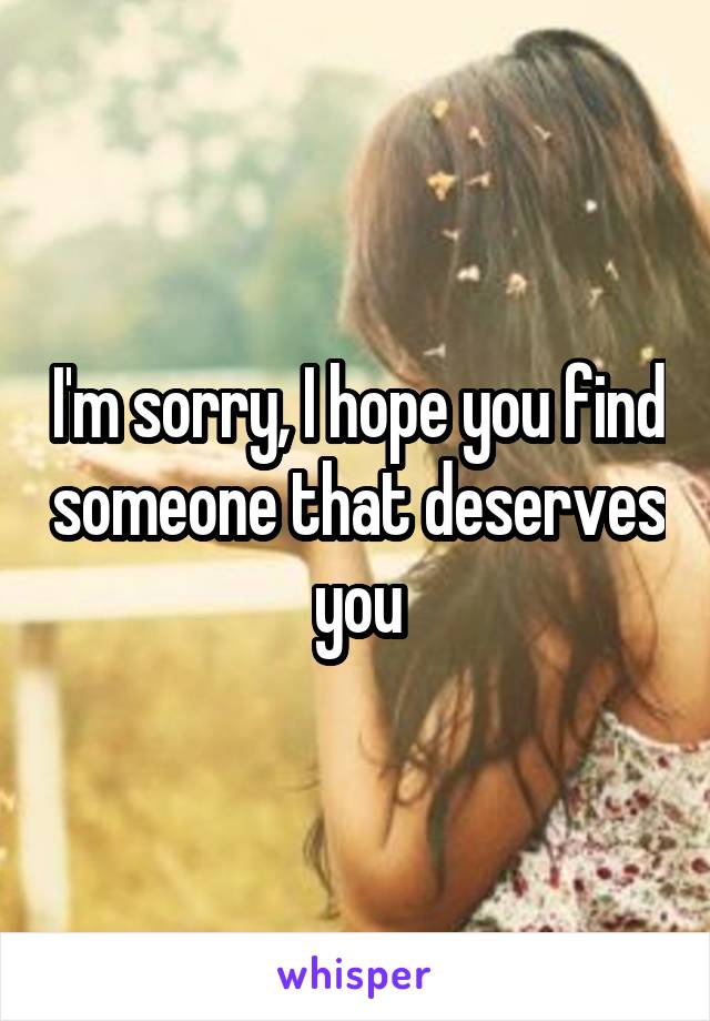 I'm sorry, I hope you find someone that deserves you