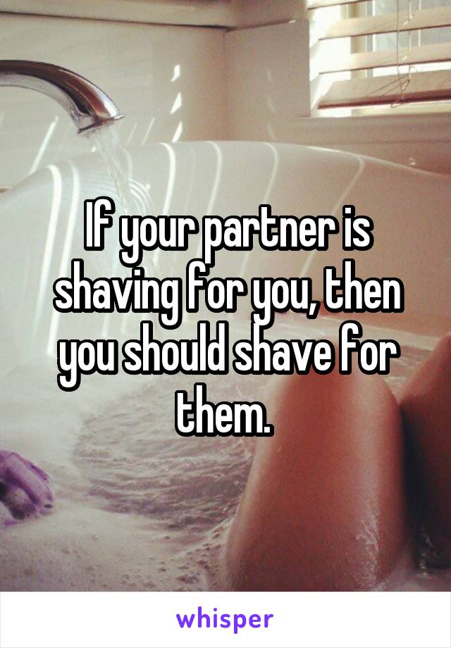 If your partner is shaving for you, then you should shave for them. 