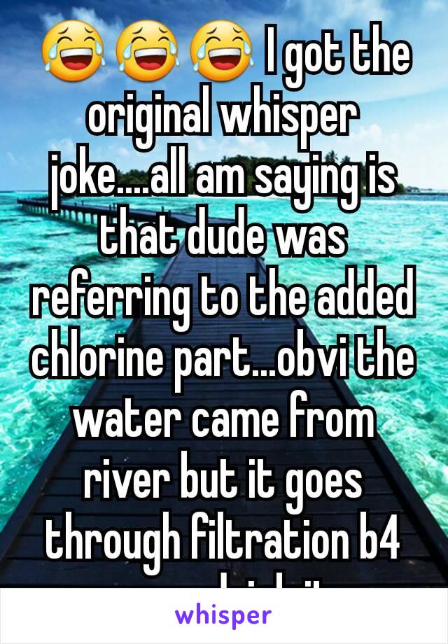 😂😂😂 I got the original whisper joke....all am saying is that dude was referring to the added chlorine part...obvi the water came from river but it goes through filtration b4 we can drink it....