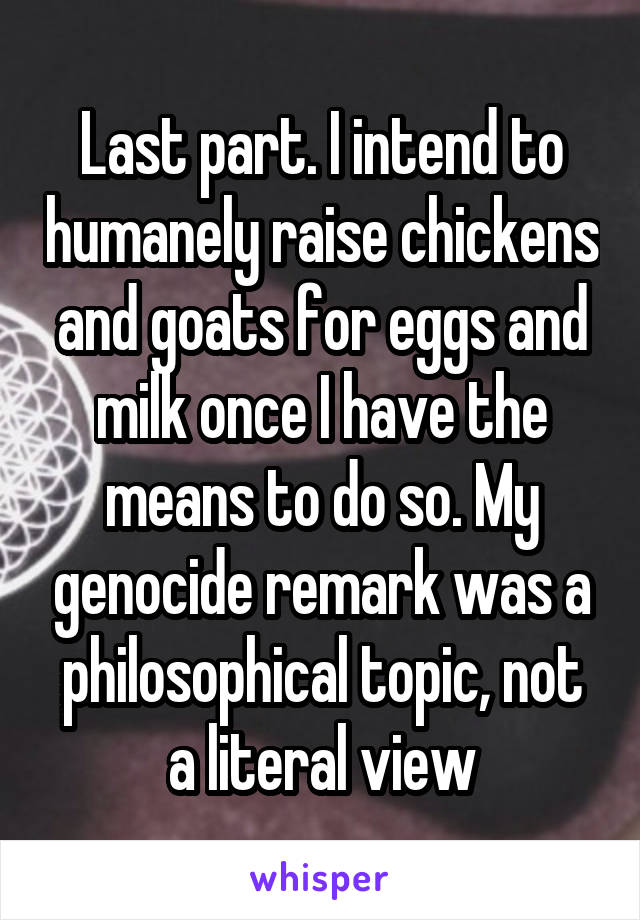 Last part. I intend to humanely raise chickens and goats for eggs and milk once I have the means to do so. My genocide remark was a philosophical topic, not a literal view