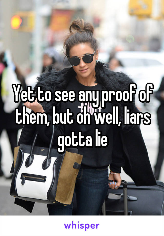 Yet to see any proof of them, but oh well, liars gotta lie