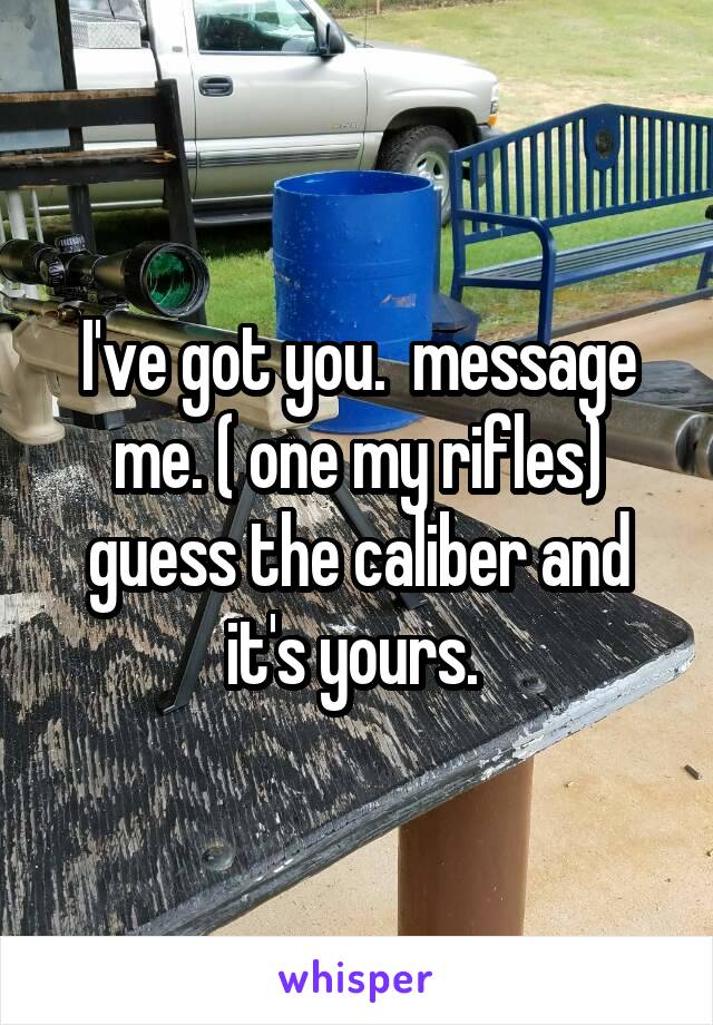 I've got you.  message me. ( one my rifles) guess the caliber and it's yours. 