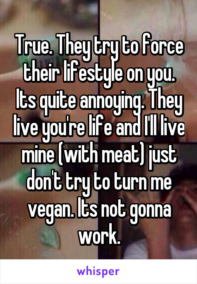 True. They try to force their lifestyle on you. Its quite annoying. They live you're life and I'll live mine (with meat) just don't try to turn me vegan. Its not gonna work.