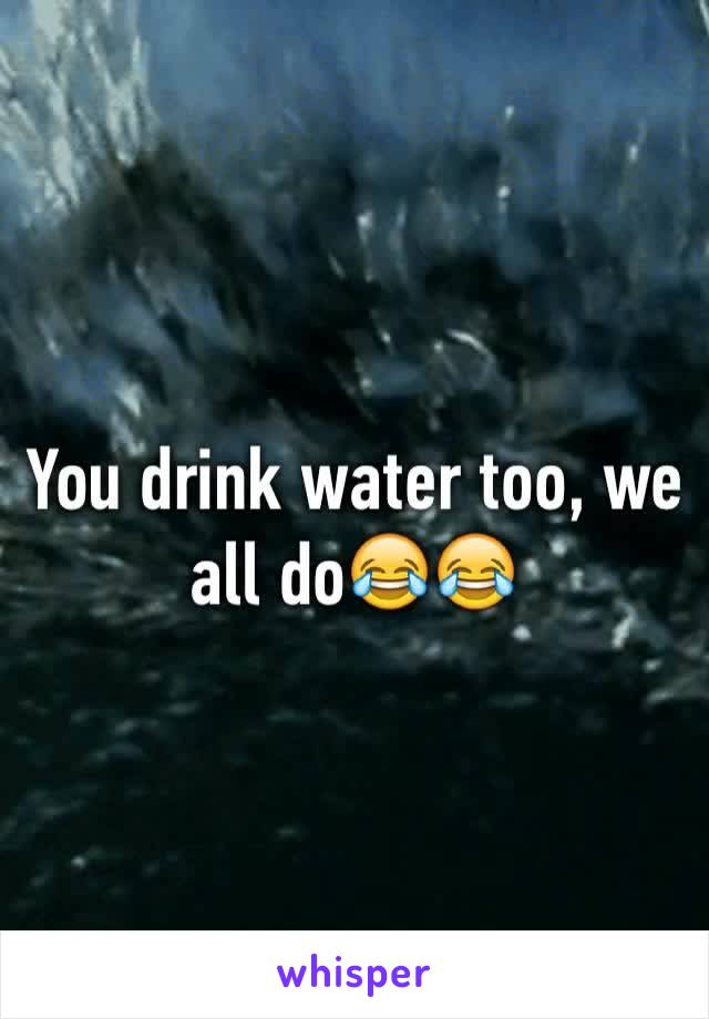 You drink water too, we all do😂😂