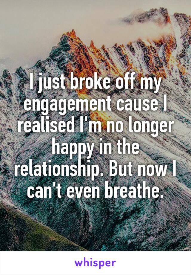 I just broke off my engagement cause I realised I'm no longer happy in the relationship. But now I can't even breathe.