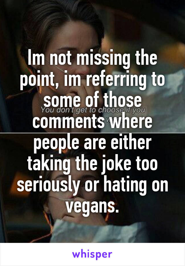 Im not missing the point, im referring to some of those comments where people are either taking the joke too seriously or hating on vegans.