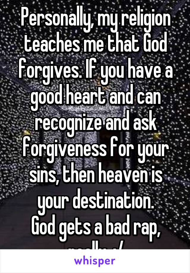 Personally, my religion teaches me that God forgives. If you have a good heart and can recognize and ask forgiveness for your sins, then heaven is your destination.
God gets a bad rap, really. :/