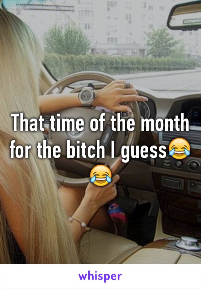 That time of the month for the bitch I guess😂😂