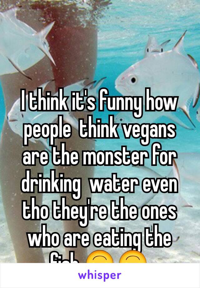 I think it's funny how people  think vegans are the monster for drinking  water even tho they're the ones who are eating the fish.🙃🙃
