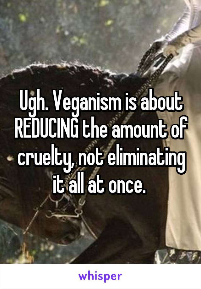 Ugh. Veganism is about REDUCING the amount of cruelty, not eliminating it all at once. 