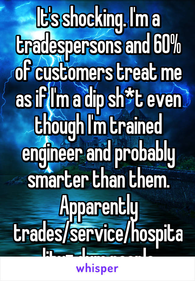 It's shocking. I'm a tradespersons and 60% of customers treat me as if I'm a dip sh*t even though I'm trained engineer and probably smarter than them. Apparently trades/service/hospitality= dum people