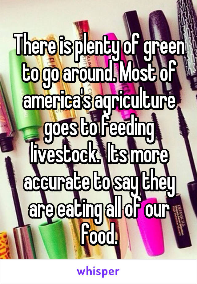 There is plenty of green to go around. Most of america's agriculture goes to feeding livestock.  Its more accurate to say they are eating all of our food.