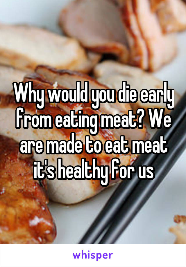 Why would you die early from eating meat? We are made to eat meat it's healthy for us