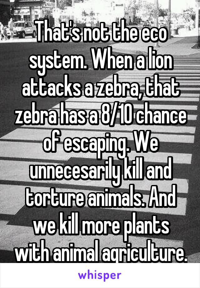 That's not the eco system. When a lion attacks a zebra, that zebra has a 8/10 chance of escaping. We unnecesarily kill and torture animals. And we kill more plants with animal agriculture.