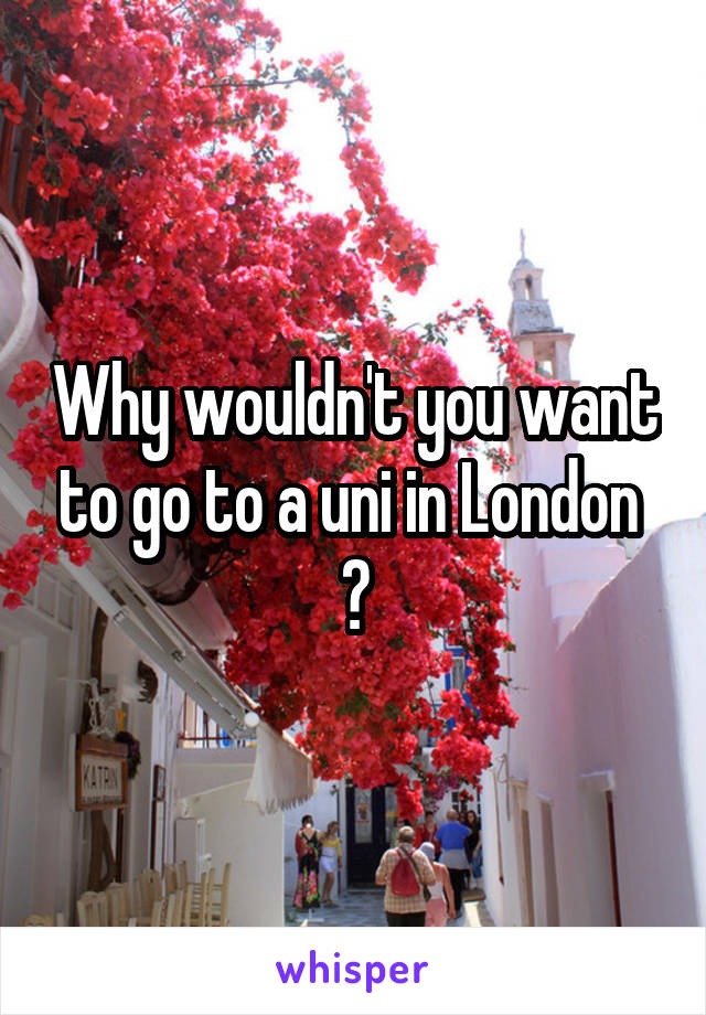 Why wouldn't you want to go to a uni in London  ?