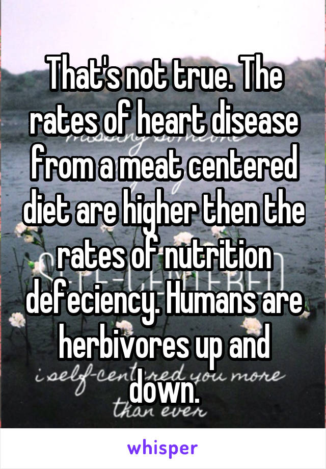 That's not true. The rates of heart disease from a meat centered diet are higher then the rates of nutrition defeciency. Humans are herbivores up and down.