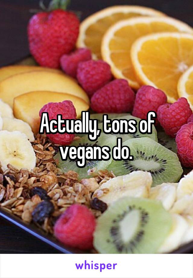 Actually, tons of vegans do. 