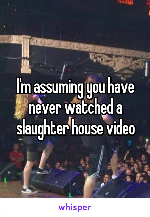 I'm assuming you have never watched a slaughter house video