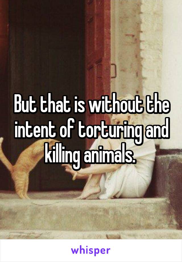 But that is without the intent of torturing and killing animals. 