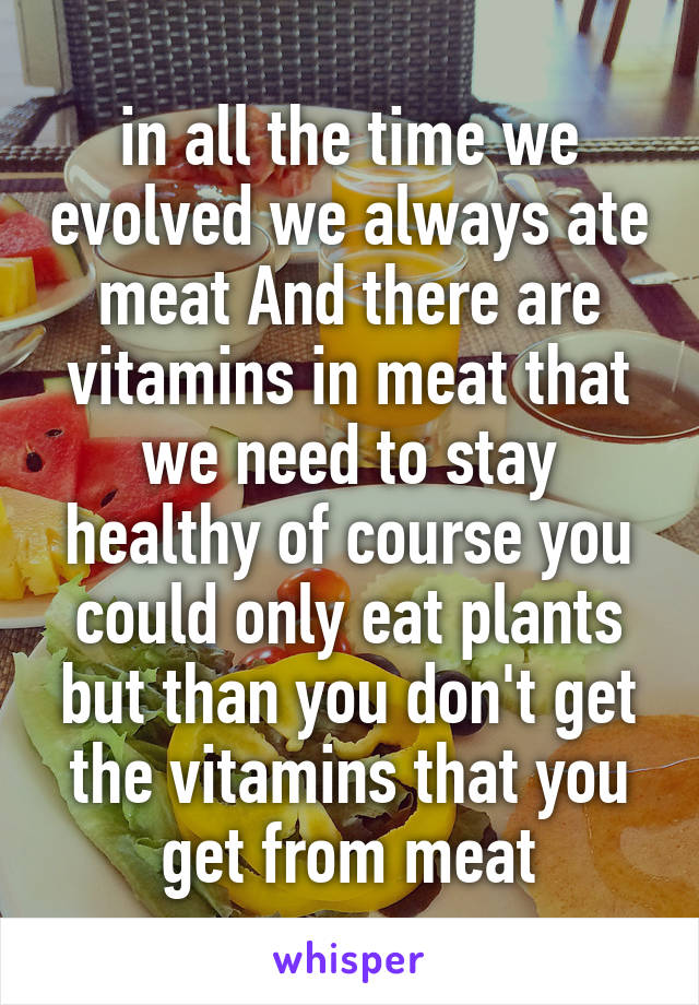 in all the time we evolved we always ate meat And there are vitamins in meat that we need to stay healthy of course you could only eat plants but than you don't get the vitamins that you get from meat