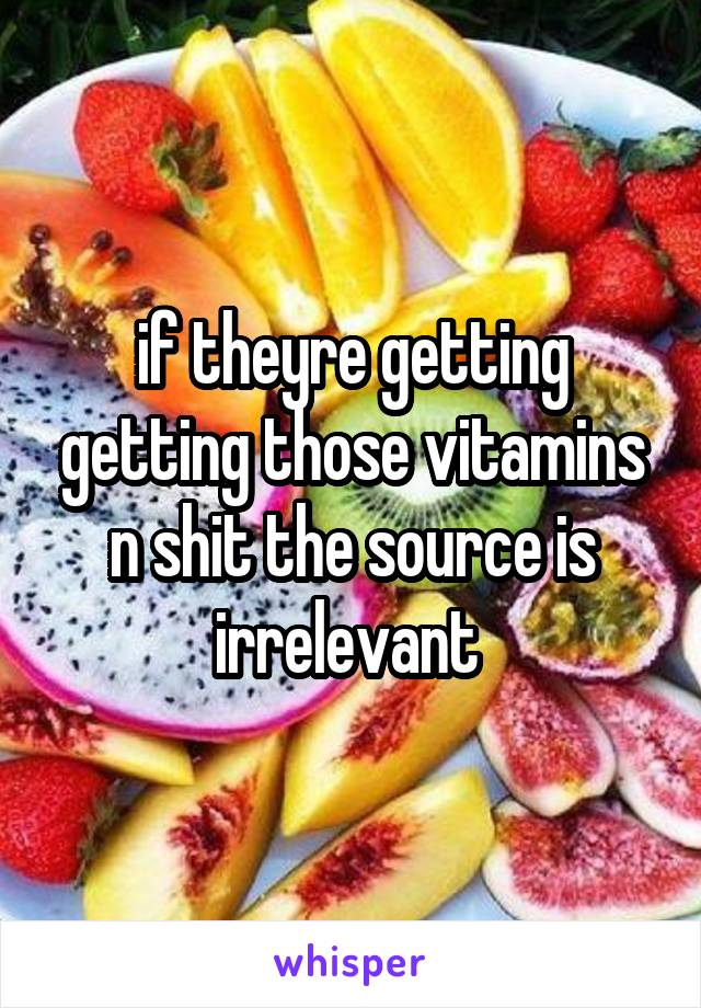 if theyre getting getting those vitamins n shit the source is irrelevant 