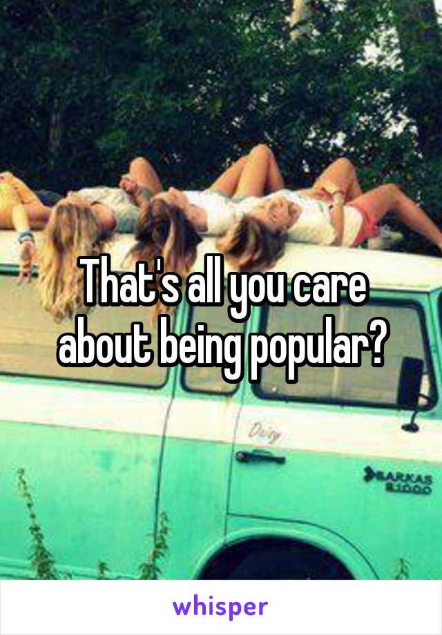 That's all you care about being popular?