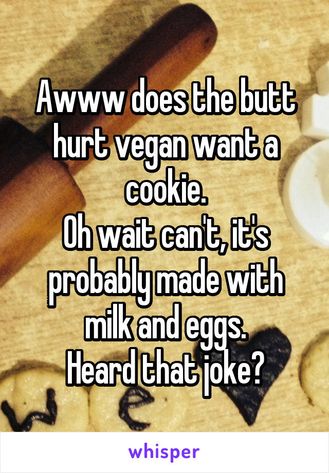 Awww does the butt hurt vegan want a cookie.
Oh wait can't, it's probably made with milk and eggs.
Heard that joke?