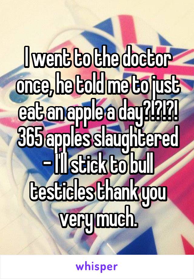 I went to the doctor once, he told me to just eat an apple a day?!?!?! 365 apples slaughtered - I'll stick to bull testicles thank you very much.