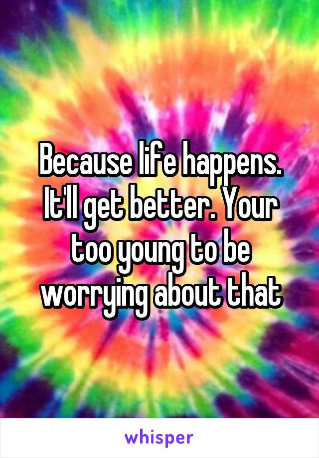 Because life happens. It'll get better. Your too young to be worrying about that