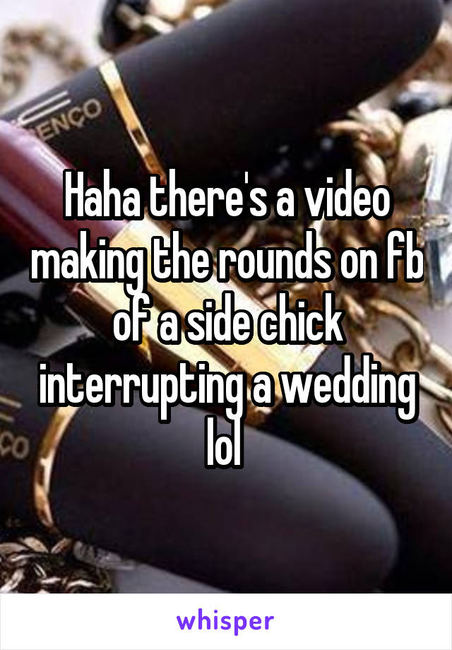 Haha there's a video making the rounds on fb of a side chick interrupting a wedding lol 