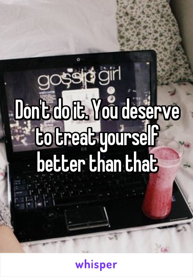 Don't do it. You deserve to treat yourself better than that