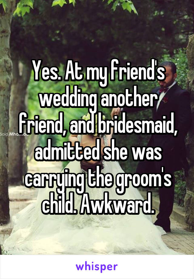 Yes. At my friend's wedding another friend, and bridesmaid, admitted she was carrying the groom's child. Awkward.