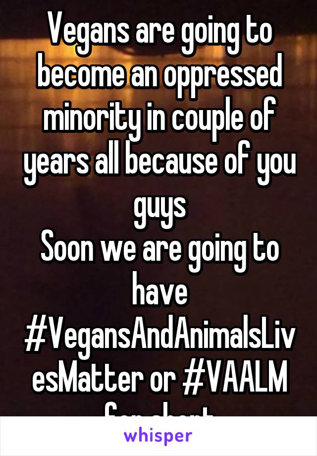 Vegans are going to become an oppressed minority in couple of years all because of you guys
Soon we are going to have #VegansAndAnimalsLivesMatter or #VAALM for short